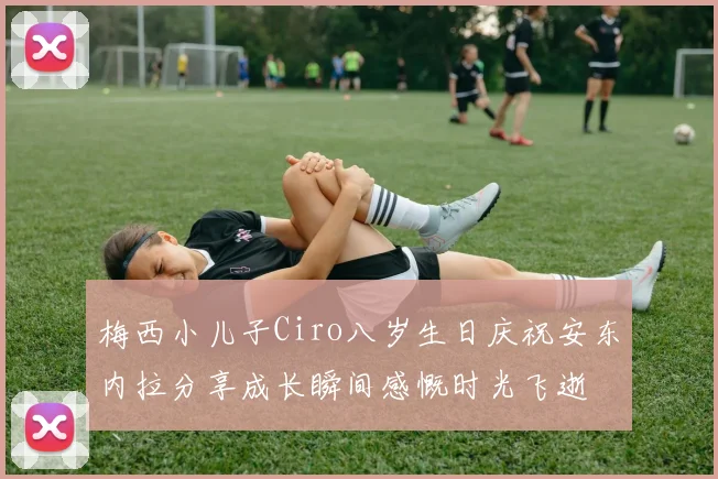 梅西小儿子Ciro八岁生日庆祝安东内拉分享成长瞬间感慨时光飞逝