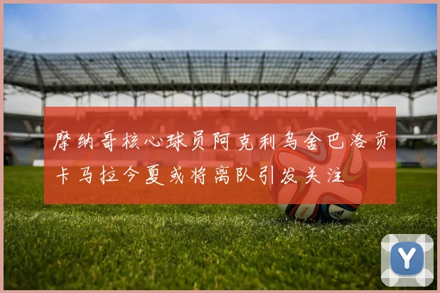 摩纳哥核心球员阿克利乌舍巴洛贡卡马拉今夏或将离队引发关注