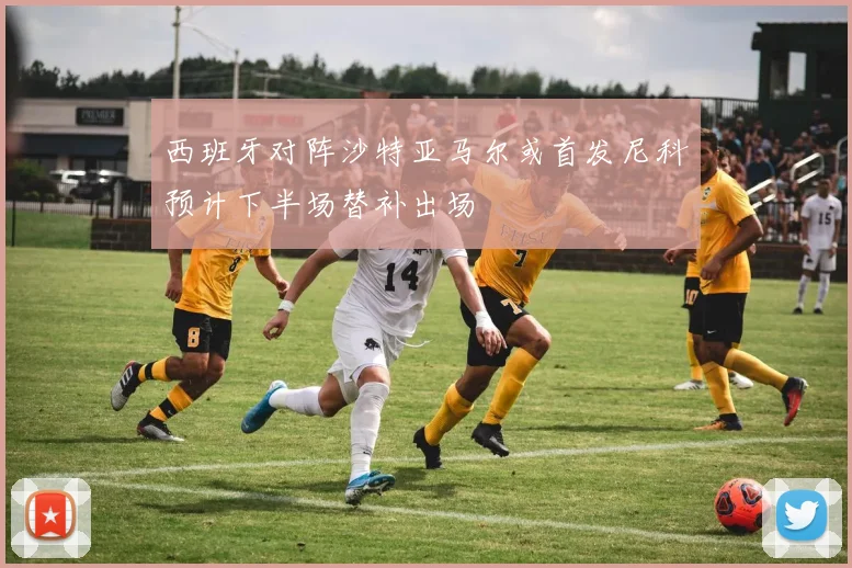 西班牙对阵沙特亚马尔或首发尼科预计下半场替补出场