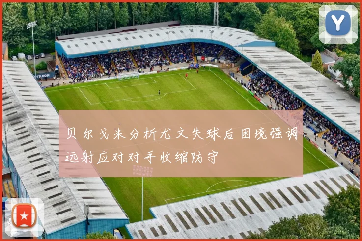 贝尔戈米分析尤文失球后困境强调远射应对对手收缩防守