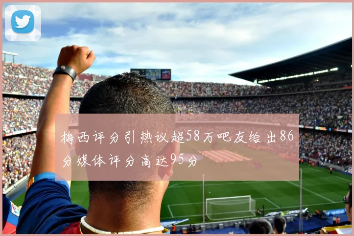 梅西评分引热议超58万吧友给出86分媒体评分高达95分
