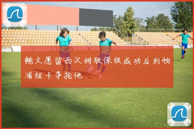 鲍文愿留西汉姆联保级成功后利物浦纽卡争抢他
