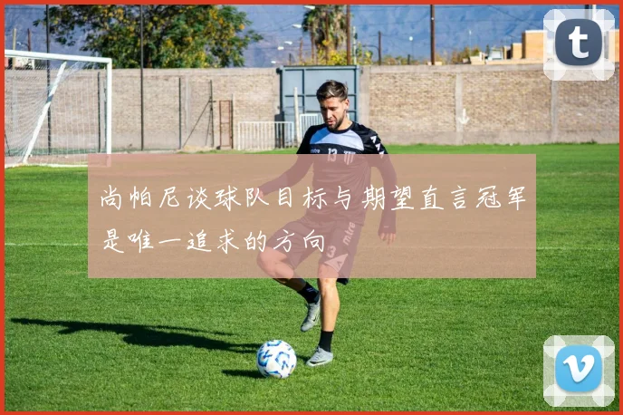 尚帕尼谈球队目标与期望直言冠军是唯一追求的方向