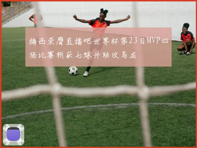 梅西荣膺直播吧世界杯第23日MVP四场比赛斩获七球并助攻乌龙