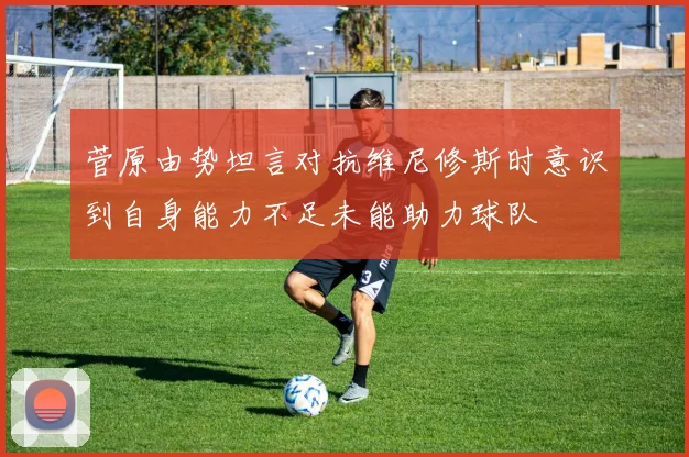 菅原由势坦言对抗维尼修斯时意识到自身能力不足未能助力球队