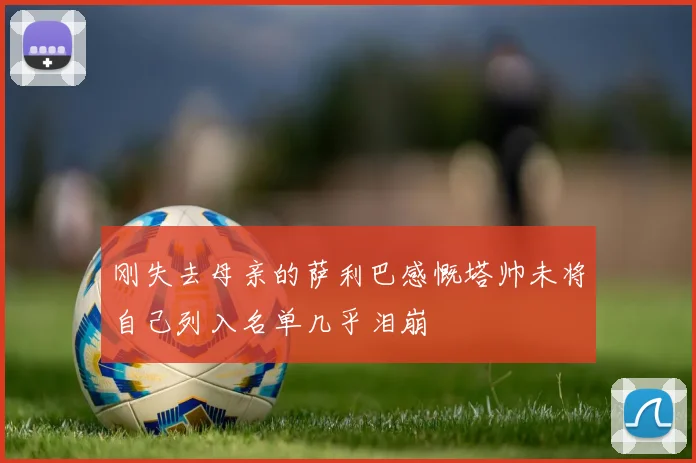 刚失去母亲的萨利巴感慨塔帅未将自己列入名单几乎泪崩