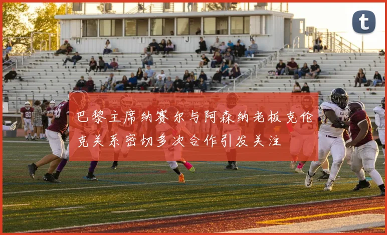 巴黎主席纳赛尔与阿森纳老板克伦克关系密切多次合作引发关注
