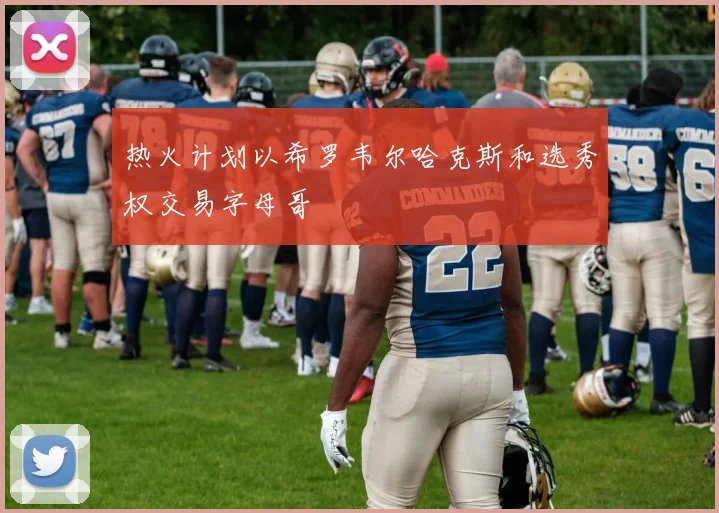 热火计划以希罗韦尔哈克斯和选秀权交易字母哥