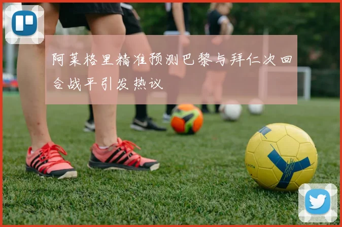 阿莱格里精准预测巴黎与拜仁次回合战平引发热议