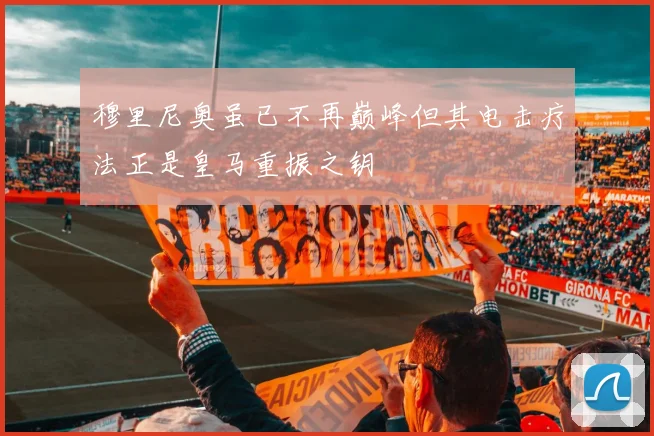 穆里尼奥虽已不再巅峰但其电击疗法正是皇马重振之钥