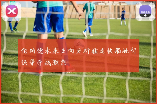 伦纳德未来去向分析猛龙快船独行侠争夺战激烈