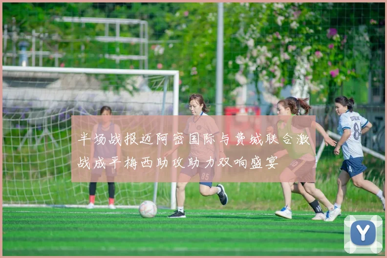 半场战报迈阿密国际与费城联合激战成平梅西助攻助力双响盛宴