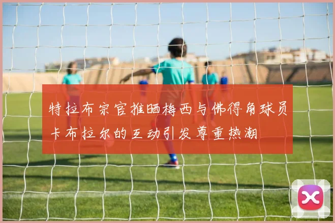 特拉布宗官推晒梅西与佛得角球员卡布拉尔的互动引发尊重热潮