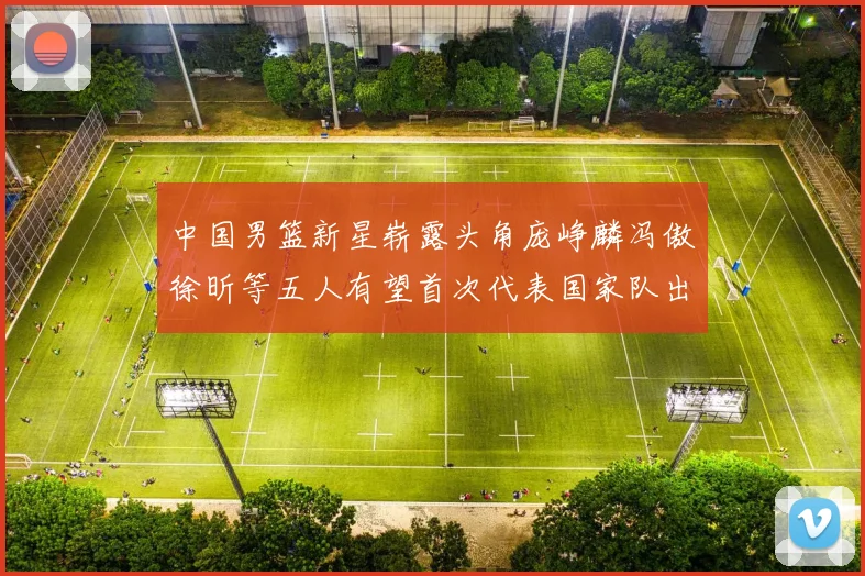 中国男篮新星崭露头角庞峥麟冯傲徐昕等五人有望首次代表国家队出战