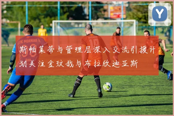 斯帕莱蒂与管理层深入交流引援计划关注金玟哉与布拉欣迪亚斯