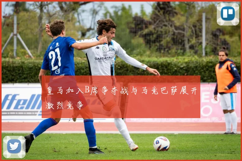 皇马加入B席争夺战与马竞巴萨展开激烈竞争