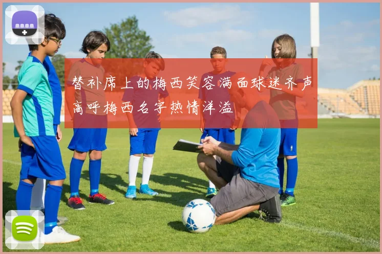 替补席上的梅西笑容满面球迷齐声高呼梅西名字热情洋溢
